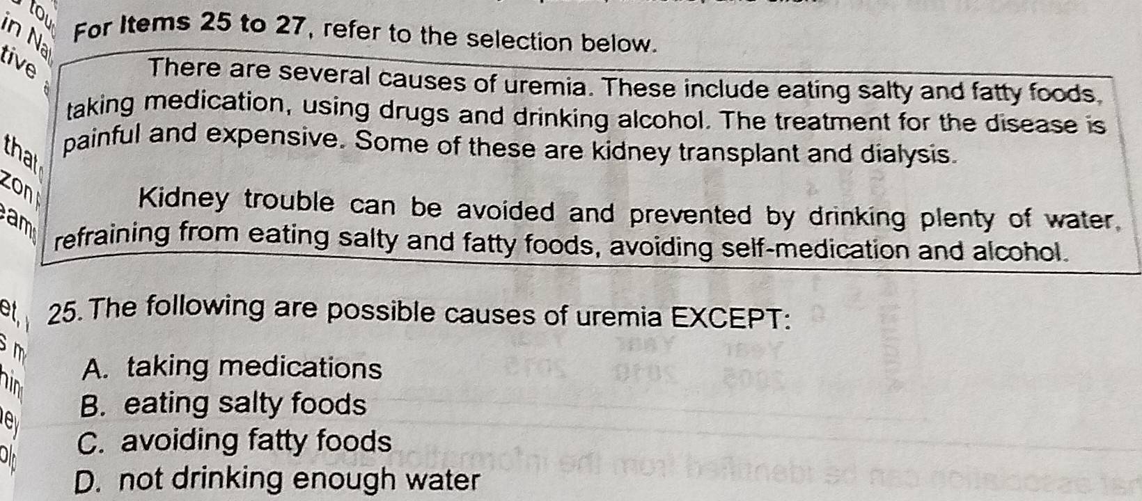 tou
in Na
For Items 25 to 27, refer to the selection below.
tive 
There are several causes of uremia. These include eating salty and fatty foods
taking medication, using drugs and drinking alcohol. The treatment for the disease is
painful and expensive. Some of these are kidney transplant and dialysis
that
zon
Kidney trouble can be avoided and prevented by drinking plenty of water.
refraining from eating salty and fatty foods, avoiding self-medication and alcohol.
et 25. The following are possible causes of uremia EXCEPT:
m
hin
A. taking medications
B. eating salty foods
C. avoiding fatty foods
D. not drinking enough water