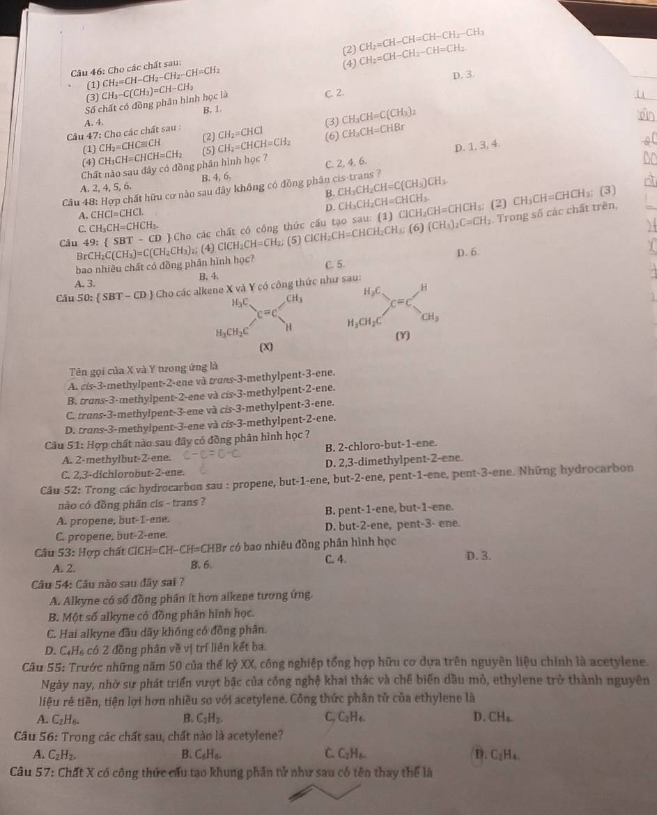 (2) CH_2=CH-CH=CH-CH_2-CH_3
(1) CH_2=CH-CH_2-CH_2-CH=CH_2 (4) CH_2=CH-CH_2-CH=CH_2
Câu 46: Cho các chất sau:
D. 3.
(3)
_
Số chất có đồng phần hình học là CH_3-C(CH_3)=CH-CH_3 C. 2.
B. 1.
A. 4.
Câu 47: Cho các chất sau : CH_2=CHCl (6) (3) CH_3CH=C(CH_3)_2 CH_3CH=CHBr
(1) CH_2=CHCequiv CH (2)
(4) CH_3CH=CHCH=CH_2 (5) CH_2=CHCH=CH_2
D. 1, 3, 4.
Chất nào sau đây có đồng phân hình học ?
A. 2, 4, 5, 6. B. 4, 6. C. 2, 4, 6.
Câu 48: Hợp chất hữu cơ nào sau đây không có đồng phân cis-trans ?
B. CH_3CH_2CH=C(CH_3)CH_3. (3)
D. CH_3CH_2CH=CHCH_3.
C. CH_3CH=CHCH_3. (1) (2) CH_3CH=CHCH_3;
A. CHCl=CHCl.
Câu 49: SBT-CD Cho các chất có công thức cấu tạo sau: ClCH_2CH=CHCH_2CH_3;(6)(CH_3)_2C=CH_2 ClCH_2CH=CHCH_3;. Trong số các chất trên,
D. 6.
bao nhiêu chất có đồng phân hình học? BrCH_2C(CH_3)=C(CH_2CH_3) z; (4) ClCH_2CH=CH_2; (5)
A. 3. B. 4. C. 5.
Câu 50: SBT-CD Cho các alkene X và Y có công thức nh
H_3C CH_3
c=c
H_3CH_2C H 
(X)
Tên gọi của X và Y tưong ứng là
A. cis-3-methylpent-2-ene và trans-3-methylpent-3-ene.
B. trans-3-methylpent-2-ene và cis-3-methylpent-2-ene.
C. trans-3-methylpent-3-ene và cis-3-methylpent-3-ene.
D. trans-3-methylpent-3-ene và cis-3-methylpent-2-ene.
Câu 51: Hợp chất nào sau đây cổ đồng phân hình học ?
B. 2-chloro-but-1-ene
A. 2-methylbut-2-ene.
C. 2,3-dichlorobut-2-ene. D. 2,3-dimethylpent-2-ene.
Câu 52: Trong các hydrocarbon sau : propene, but-1-ene, but-2-ene, pent-1-ene, pent-3-ene. Những hydrocarbon
nào có đồng phân cis - trans ?
A. propene, but-1-ene. B. pent-1-ene, but-1-ene.
C. propene, but-2-ene. D. but-2-ene, pent-3- ene.
Câu S_3 : Hợp chất CICH= =C H -CH=CHBr r có bao nhiêu đồng phần hình học D. 3.
A. 2. B. 6. C. 4.
Câu 54: Câu nào sau đây sai ?
A. Alkyne có số đồng phân ít hơn alkene tương ứng.
B. Một số alkyne cô đồng phân hình học.
C. Hai alkyne đầu dãy không có đồng phân.
D. C_4H_6 có 2 đồng phân về vị trí liên kết ba.
Câu 55: Trước những năm 50 của thế kỷ XX, công nghiệp tổng hợp hữu cơ dựa trên nguyên liệu chính là acetylene.
Ngày nay, nhờ sự phát triển vượt bậc của công nghệ khai thác và chế biến dầu mỏ, ethylene trở thành nguyên
liệu rẻ tiền, tiện lợi hơn nhiều so với acetylene. Công thức phân tử của ethylene là
A. C_2H_6. B. C_2H_2. C. C_2H_4. D. CH_a.
Câu 56: Trong các chất sau, chất nào là acetylene?
A. C_2H_2. B. C_6H_6. C. C_2H_6. D. C_2H_4.
Câu 57: Chất X có công thức cấu tạo khung phần tử như sau có tên thay thể là