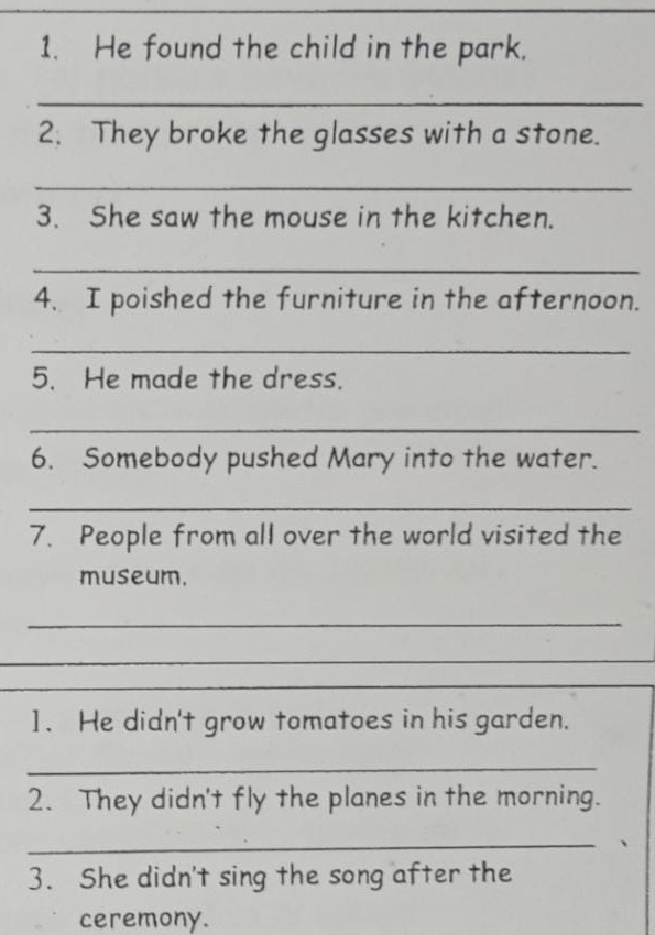 He found the child in the park. 
_ 
2. They broke the glasses with a stone. 
_ 
3. She saw the mouse in the kitchen. 
_ 
4. I poished the furniture in the afternoon. 
_ 
5. He made the dress. 
_ 
6. Somebody pushed Mary into the water. 
_ 
7. People from all over the world visited the 
museum. 
_ 
_ 
_ 
_ 
1. He didn't grow tomatoes in his garden. 
_ 
2. They didn't fly the planes in the morning. 
_ 
3. She didn't sing the song after the 
ceremony.