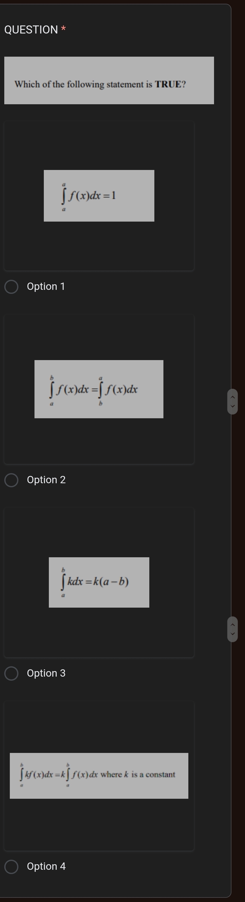 QUESTION *
Which of the following statement is TRUE?
∈t^af(x)dx=1
Option 1
∈tlimits _a^(bf(x)dx=∈tlimits _b^af(x)dx
Option 2
∈t ^b)kdx=k(a-b)
Option 3
∈tlimits _a^bkf(x)dx=k∈tlimits _a^bf(x) )dx where k is a constant
Option 4