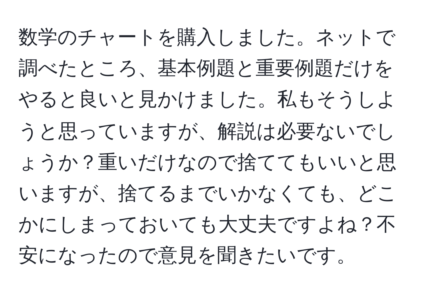 数学のチャートを購入しました。ネットで調べたところ、基本例題と重要例題だけをやると良いと見かけました。私もそうしようと思っていますが、解説は必要ないでしょうか？重いだけなので捨ててもいいと思いますが、捨てるまでいかなくても、どこかにしまっておいても大丈夫ですよね？不安になったので意見を聞きたいです。