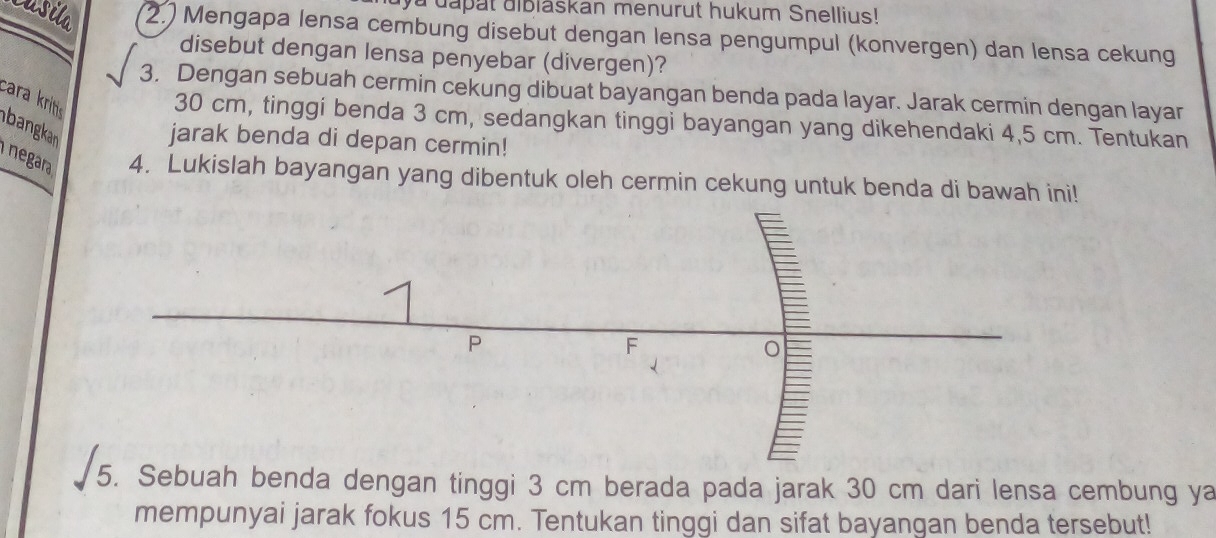 aya dapat aiblaskan menurut hukum Snellius! 
2. Mengapa lensa cembung disebut dengan lensa pengumpul (konvergen) dan lensa cekung 
disebut dengan lensa penyebar (divergen)? 
3. Dengan sebuah cermin cekung dibuat bayangan benda pada layar. Jarak cermin dengan layar 
cara krito
30 cm, tinggi benda 3 cm, sedangkan tinggi bayangan yang dikehendaki 4,5 cm. Tentukan 
bangkan 
jarak benda di depan cermin! 
negara 4. Lukislah bayangan yang dibentuk oleh cermin cekung untuk benda di bawah ini! 
5. Sebuah benda dengan tinggi 3 cm berada pada jarak 30 cm dari lensa cembung ya 
mempunyai jarak fokus 15 cm. Tentukan tinggi dan sifat bayangan benda tersebut!