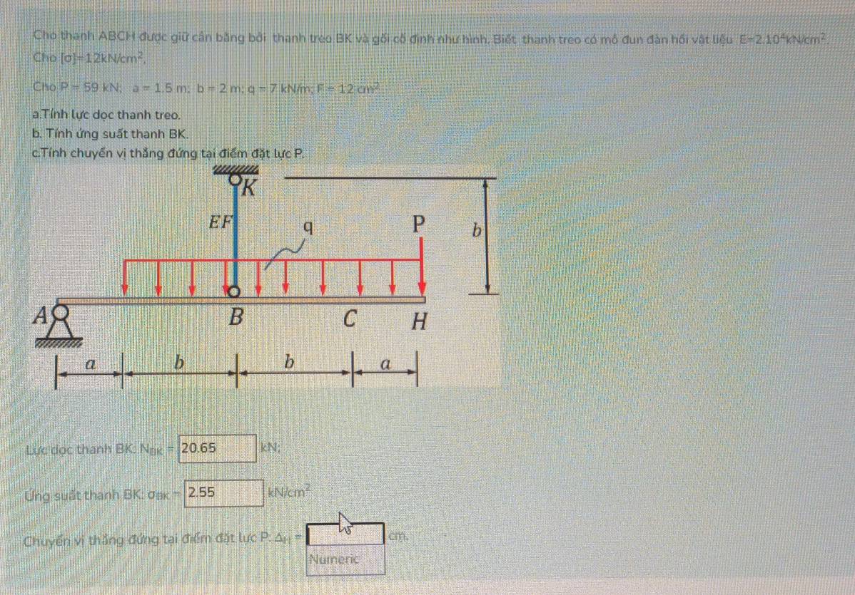 Cho thanh ABCH được giữ cần bằng bởi thanh treo BK và gối cổ định như hình, Biết thanh treo có mô đun đàn hồi vật liệu E=2.10^4kN/cm^2. 
Cho [sigma ]=12kN/cm^2, 
Cho P=59kN; a=1.5m; b=2m; q=7kN/m; F=12cm^2
a.Tính lực dọc thanh treo. 
b. Tính ứng suất thanh BK. 
c.Tính chuyến vị thẳng đứng tại điểm đặt lực P. 
Lực dọc thanh BK: Nak =20.65k N; 
Ứng suất thanh BK: σa -2.55kN/cm^2
Chuyển vị thắng đứng tại điểm đặt lực P: △ _n
Numeric