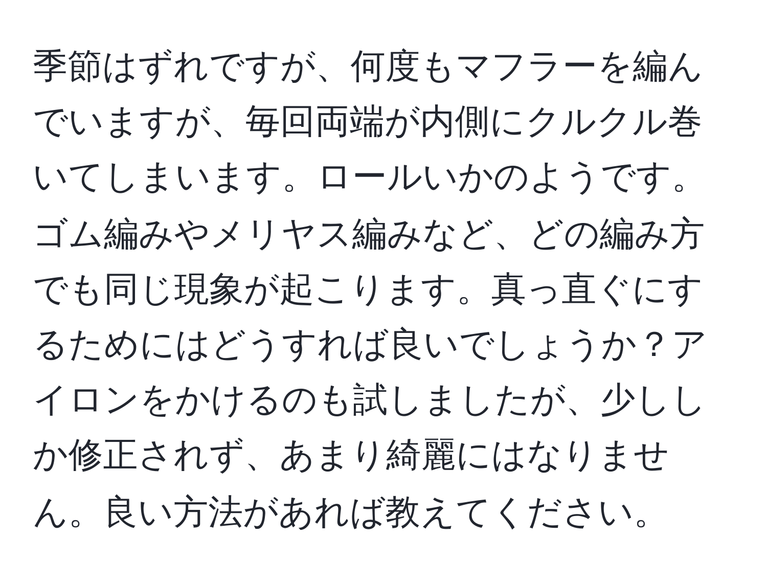 季節はずれですが、何度もマフラーを編んでいますが、毎回両端が内側にクルクル巻いてしまいます。ロールいかのようです。ゴム編みやメリヤス編みなど、どの編み方でも同じ現象が起こります。真っ直ぐにするためにはどうすれば良いでしょうか？アイロンをかけるのも試しましたが、少ししか修正されず、あまり綺麗にはなりません。良い方法があれば教えてください。