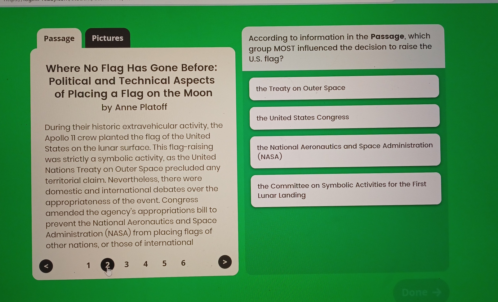 Passage Pictures According to information in the Passage, which 
group MOST influenced the decision to raise the 
U.S. flag? 
Where No Flag Has Gone Before: 
Political and Technical Aspects 
of Placing a Flag on the Moon 
the Treaty on Outer Space 
by Anne Platoff 
the United States Congress 
During their historic extravehicular activity, the 
Apollo 11 crew planted the flag of the United 
States on the lunar surface. This flag-raising the National Aeronautics and Space Administration 
was strictly a symbolic activity, as the United (NASA) 
Nations Treaty on Outer Space precluded any 
territorial claim. Nevertheless, there were 
domestic and international debates over the the Committee on Symbolic Activities for the First 
Lunar Landing 
appropriateness of the event. Congress 
amended the agency's appropriations bill to 
prevent the National Aeronautics and Space 
Administration (NASA) from placing flags of 
other nations, or those of international 
< 
<tex>1 3 4 5 6
Done