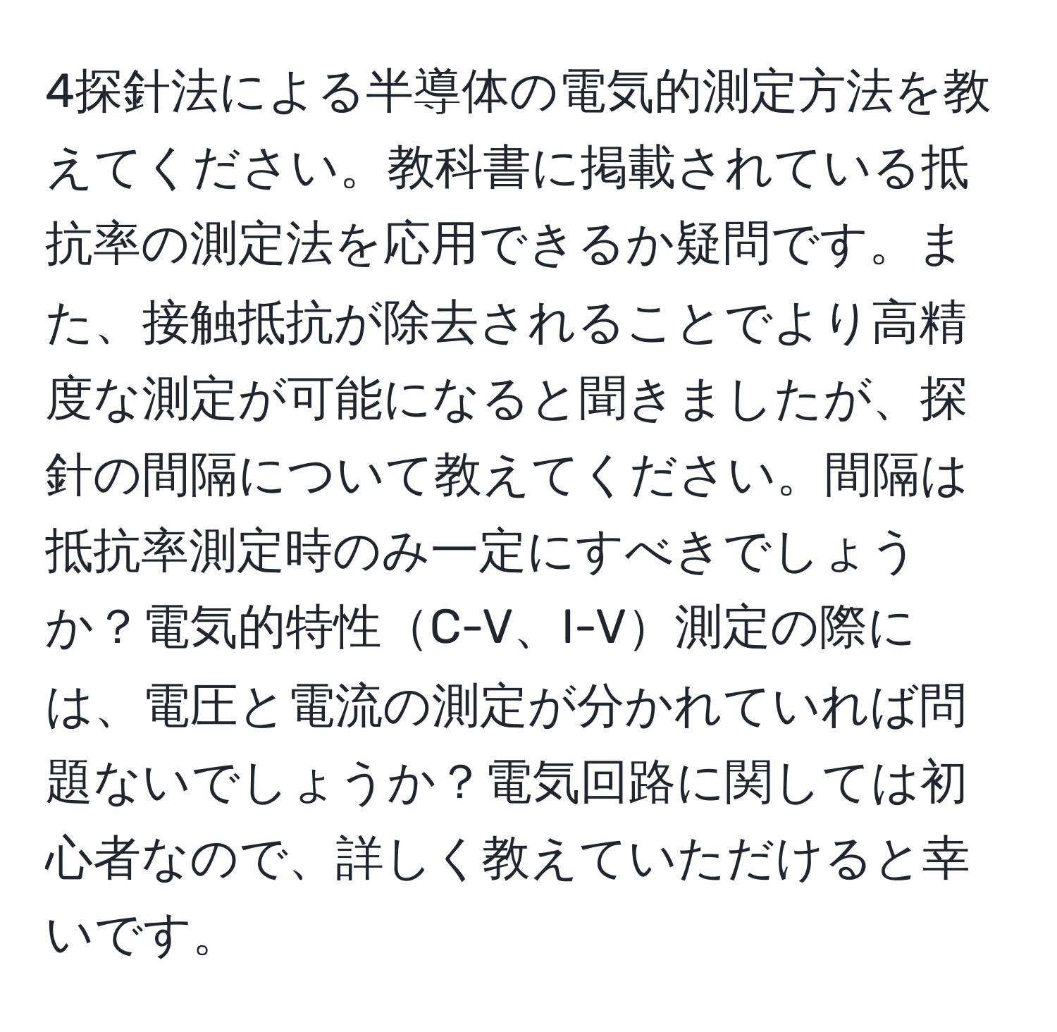 4探針法による半導体の電気的測定方法を教えてください。教科書に掲載されている抵抗率の測定法を応用できるか疑問です。また、接触抵抗が除去されることでより高精度な測定が可能になると聞きましたが、探針の間隔について教えてください。間隔は抵抗率測定時のみ一定にすべきでしょうか？電気的特性C-V、I-V測定の際には、電圧と電流の測定が分かれていれば問題ないでしょうか？電気回路に関しては初心者なので、詳しく教えていただけると幸いです。