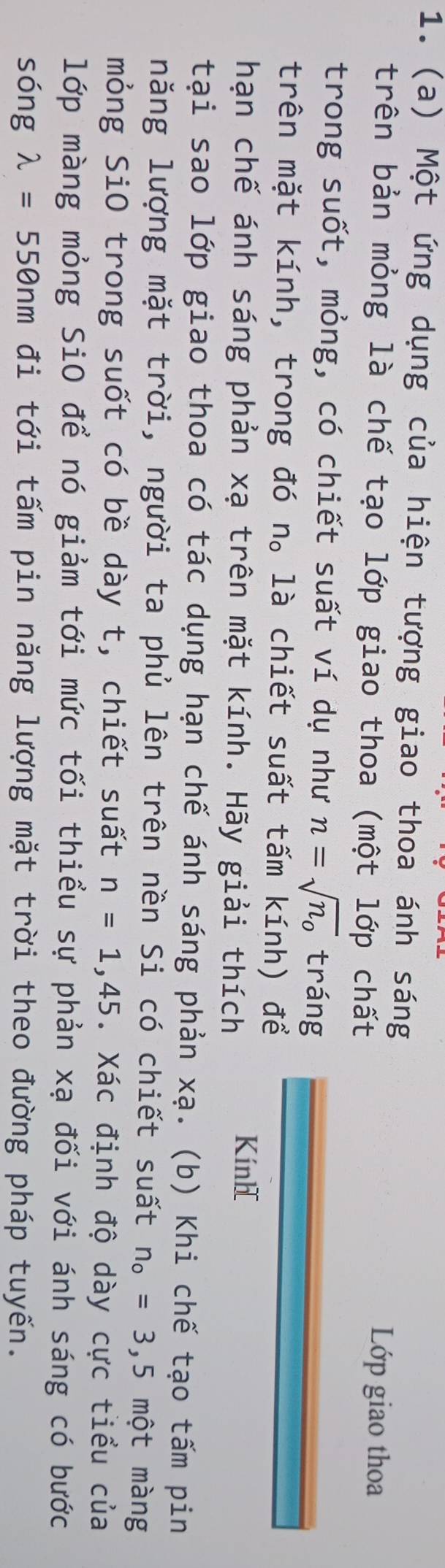 Một ứng dụng của hiện tượng giao thoa ánh sáng 
trên bản mỏng là chế tạo lớp giao thoa (một lớp chất 
Lớp giao thoa 
trong suốt, mỏng, có chiết suất ví dụ như n=sqrt(n_o) tráng 
trên mặt kính, trong đó n。 là chiết suất tấm kính) để 
hạn chế ánh sáng phản xạ trên mặt kính. Hãy giải thích 
Kính 
tại sao lớp giao thoa có tác dụng hạn chế ánh sáng phản xạ. (b) Khi chế tạo tấm pin 
năng lượng mặt trời, người ta phủ lên trên nền Si có chiết suất n_o=3,5 mhat Ot màng 
mỏng SiO trong suốt có bề dày t, chiết suất n=1,45. Xác định độ dày cực tiểu của 
lớp màng mỏng SiO để nó giảm tới mức tối thiểu sự phản xạ đối với ánh sáng có bước 
sóng lambda =550nm đi tới tấm pin năng lượng mặt trời theo đường pháp tuyến.