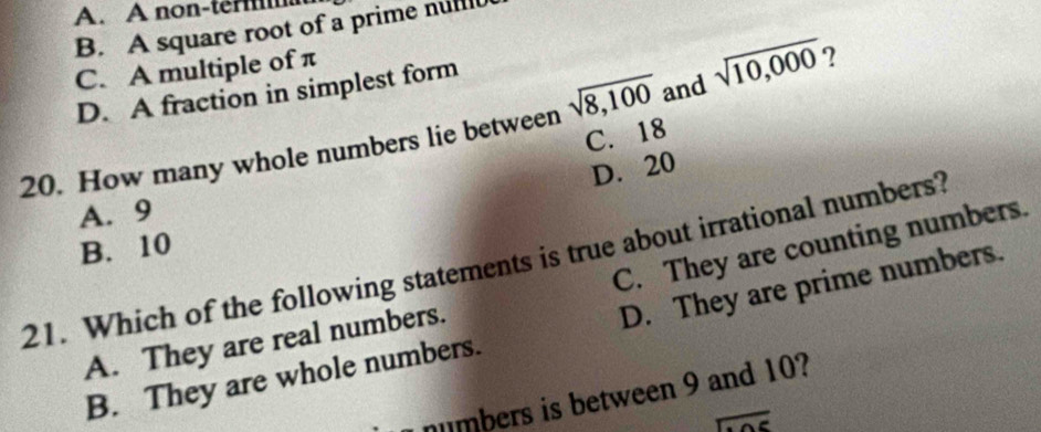 A. A non-ter
B. A square root of a prime nuf
C. A multiple of π
D. A fraction in simplest form
20. How many whole numbers lie between sqrt(8,100) and sqrt(10,000) ?
C. 18
D. 20
A. 9
C. They are counting numbers.
B. 10
21. Which of the following statements is true about irrational numbers?
B. They are whole numbers. D. They are prime numbers.
A. They are real numbers.
numbers is between 9 and 10?
overline c