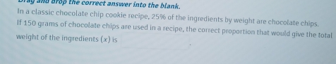 and arop the correct answer into the blank . 
In a classic chocolate chip cookie recipe, 25% of the ingredients by weight are chocolate chips. 
If 150 grams of chocolate chips are used in a recipe, the correct proportion that would give the total 
weight of the ingredients (x) is