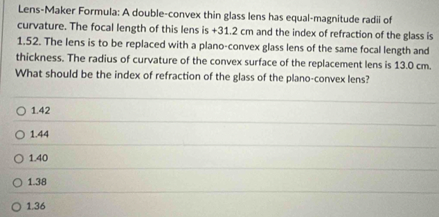 Lens-Maker Formula: A double-convex thin glass lens has equal-magnitude radii of
curvature. The focal length of this lens is +31.2 cm and the index of refraction of the glass is
1,52. The lens is to be replaced with a plano-convex glass lens of the same focal length and
thickness. The radius of curvature of the convex surface of the replacement lens is 13.0 cm.
What should be the index of refraction of the glass of the plano-convex lens?
1.42
1.44
1.40
1.38
1,36