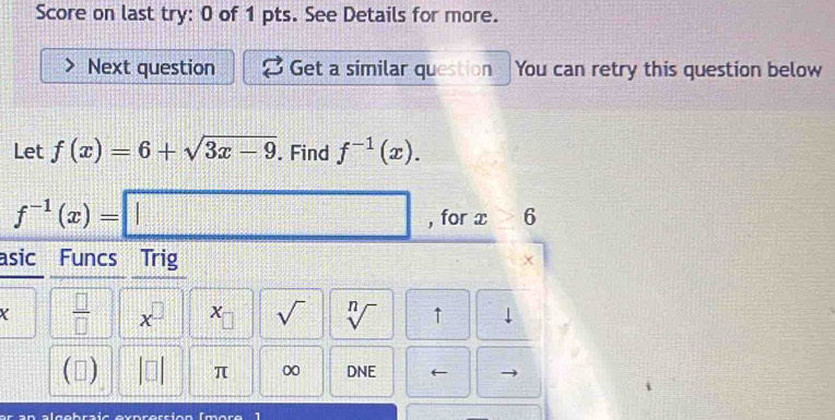 Score on last try: 0 of 1 pts. See Details for more. 
Next question Get a similar question You can retry this question below 
Let f(x)=6+sqrt(3x-9). Find f^(-1)(x).
f^(-1)(x)=□ , for x> 6
asic Funcs Trig
Y  □ /□   x^(□) x_□  sqrt() sqrt[n]() ↑ 
() π ∞ DNE ← 
er an algebraic exprersíón (more