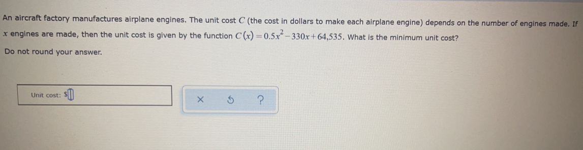 An aircraft factory manufactures airplane engines. The unit cost C (the cost in dollars to make each airplane engine) depends on the number of engines made. If
x engines are made, then the unit cost is given by the function C(x)=0.5x^2-330x+64,535. What is the minimum unit cost? 
Do not round your answer. 
Unit cost: 
× ?