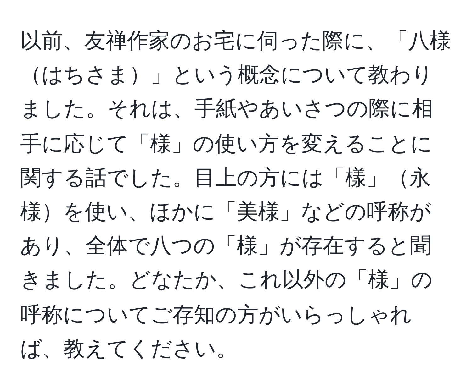 以前、友禅作家のお宅に伺った際に、「八様はちさま」という概念について教わりました。それは、手紙やあいさつの際に相手に応じて「様」の使い方を変えることに関する話でした。目上の方には「樣」永様を使い、ほかに「美様」などの呼称があり、全体で八つの「様」が存在すると聞きました。どなたか、これ以外の「様」の呼称についてご存知の方がいらっしゃれば、教えてください。