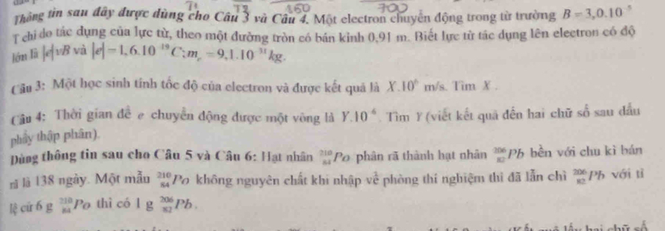 Thông tin san đây được dùng cho Câu 3 và Câu 4. Một electron chuyển động trong từ trường B=3,0.10^(-5)
T chi do tác dụng của lực từ, theo một đường tròn có bán kinh 0,91 m. Biết lực từ tác dụng lên electron có độ 
lớn là |e|vBv_0 |e|=1,6.10^(-19)C:m_r=9,1.10^(-31)kg. 
( âu 3: Một học sinh tính tốc độ của electron và được kết quả là X.10^(wedge) m/s. Tim X. 
Câu 4: Thời gian đề e chuyển động được một vòng là 
phẩy thập phân). Y.10^(-6) Tìm Ý (viết kết quả đến hai chữ số sau đầu 
ùng thông tin sau cho Câu 5 và Câu 6: Hạt nhân  210/84  Po phân rã thành hạt nhân _(82)^(206)Pb bền với chu kì bán 
rì là 138 ngày. Một mẫu _(84)^(210)P_O không nguyên chất khi nhập về phòng thí nghiệm thì đã lẫn chì _(82)^(206)Pb với tì 
lệ cứ 6 g _(84)^(210)P_O thì có l g _(81)^(206)Pb.