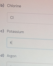 Chlorine 
Cl 
c) Potassium 
K 
d) Argon