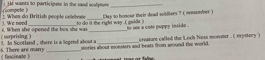 ]. He wants to participate in the sand sculpture_ 
(compete ) 
2. When do British people celebrate _Day to honour their dead soldiers ? ( remember ) 
3. We need to do it the right way .( guide ) 
4. When she opened the box she was _to see a cute puppy inside . 
( surprising ) 
5. In Scotland , there is a legend about a _creature called the Loch Ness monster . ( mystery ) 
6. There are many _stories about monsters and beats from around the world. 
( fascinate ) 
nt true or fals e .