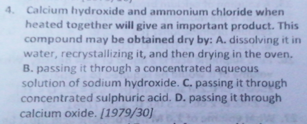 Calcium hydroxide and ammonium chloride when
heated together will give an important product. This
compound may be obtained dry by: A. dissolving it in
water, recrystallizing it, and then drying in the oven.
B. passing it through a concentrated aqueous
solution of sodium hydroxide. C. passing it through
concentrated sulphuric acid. D. passing it through
calcium oxide. [1979/30]