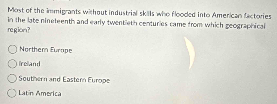 Most of the immigrants without industrial skills who flooded into American factories
in the late nineteenth and early twentieth centuries came from which geographical
region?
Northern Europe
Ireland
Southern and Eastern Europe
Latin America