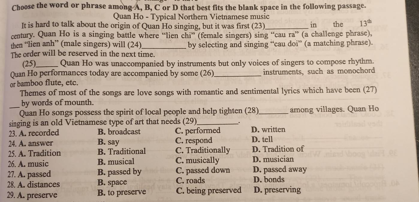 Choose the word or phrase among A, B, C or D that best fits the blank space in the following passage.
Quan Ho - Typical Northern Vietnamese music
It is hard to talk about the origin of Quan Ho singing, but it was first (23) _in the 13^(th)
century. Quan Ho is a singing battle where “lien chi” (female singers) sing “cau ra” (a challenge phrase),
then “lien anh” (male singers) will (24)_ by selecting and singing “cau doi” (a matching phrase).
The order will be reserved in the next time.
(25)_ Quan Ho was unaccompanied by instruments but only voices of singers to compose rhythm.
Quan Ho performances today are accompanied by some (26)_ instruments, such as monochord
or bamboo flute, etc.
Themes of most of the songs are love songs with romantic and sentimental lyrics which have been (27)
_by words of mounth.
Quan Ho songs possess the spirit of local people and help tighten (28)_ among villages. Quan Ho
singing is an old Vietnamese type of art that needs (29)_
,.
23. A. recorded B. broadcast C. performed D. written
24. A. answer B. say C. respond
D. tell
25. A. Tradition B. Traditional C. Traditionally D. Tradition of
26. A. music B. musical C. musically D. musician
27. A. passed B. passed by C. passed down D. passed away
28. A. distances B. space C. roads
D. bonds
29. A. preserve B. to preserve C. being preserved D. preserving