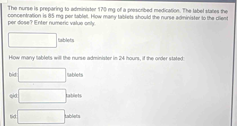 The nurse is preparing to administer 170 mg of a prescribed medication. The label states the 
concentration is 85 mg per tablet. How many tablets should the nurse administer to the client 
per dose? Enter numeric value only.
□ tablets 
How many tablets will the nurse administer in 24 hours, if the order stated: 
bid: □ tablets
qid: □ ablets ' 
tid □ tablets