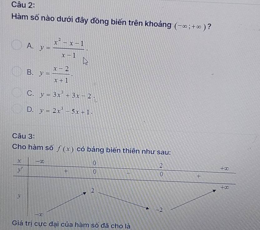 Hàm số nào dưới đây đồng biến trên khoảng (-∈fty ;+∈fty ) ?
A. y= (x^2-x-1)/x-1 .
B. y= (x-2)/x+1 .
C. y=3x^3+3x-2.
D. y=2x^3-5x+1.
Câu 3:
Cho hàm số f(x) có bảng biến thiên như sau:
Giá trị cực đại của hàm số đã cho là