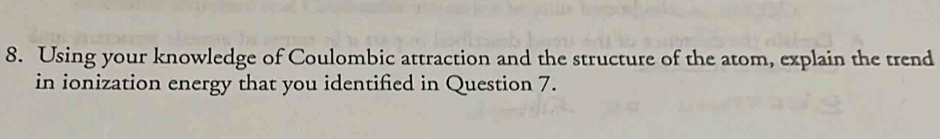 Using your knowledge of Coulombic attraction and the structure of the atom, explain the trend 
in ionization energy that you identified in Question 7.