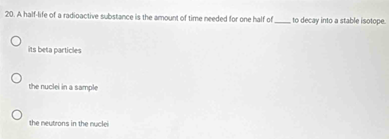 A half-life of a radioactive substance is the amount of time needed for one half of _to decay into a stable isotope.
its beta particles
the nuclei in a sample
the neutrons in the nuclei