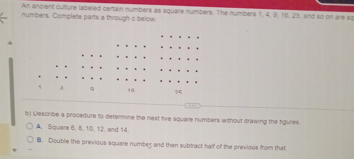 An ancient culture labeled certain numbers as square numbers. The numbers 1, 4, 9, 16, 25, and so on are sq
numbers. Complete parts a through c below.
1 4 q 16 75
b) Describe a procedure to determine the next five square numbers without drawing the figures.
A. Square 6, 8, 10, 12, and 14.
B. Double the previous square number and then subtract half of the previous from that