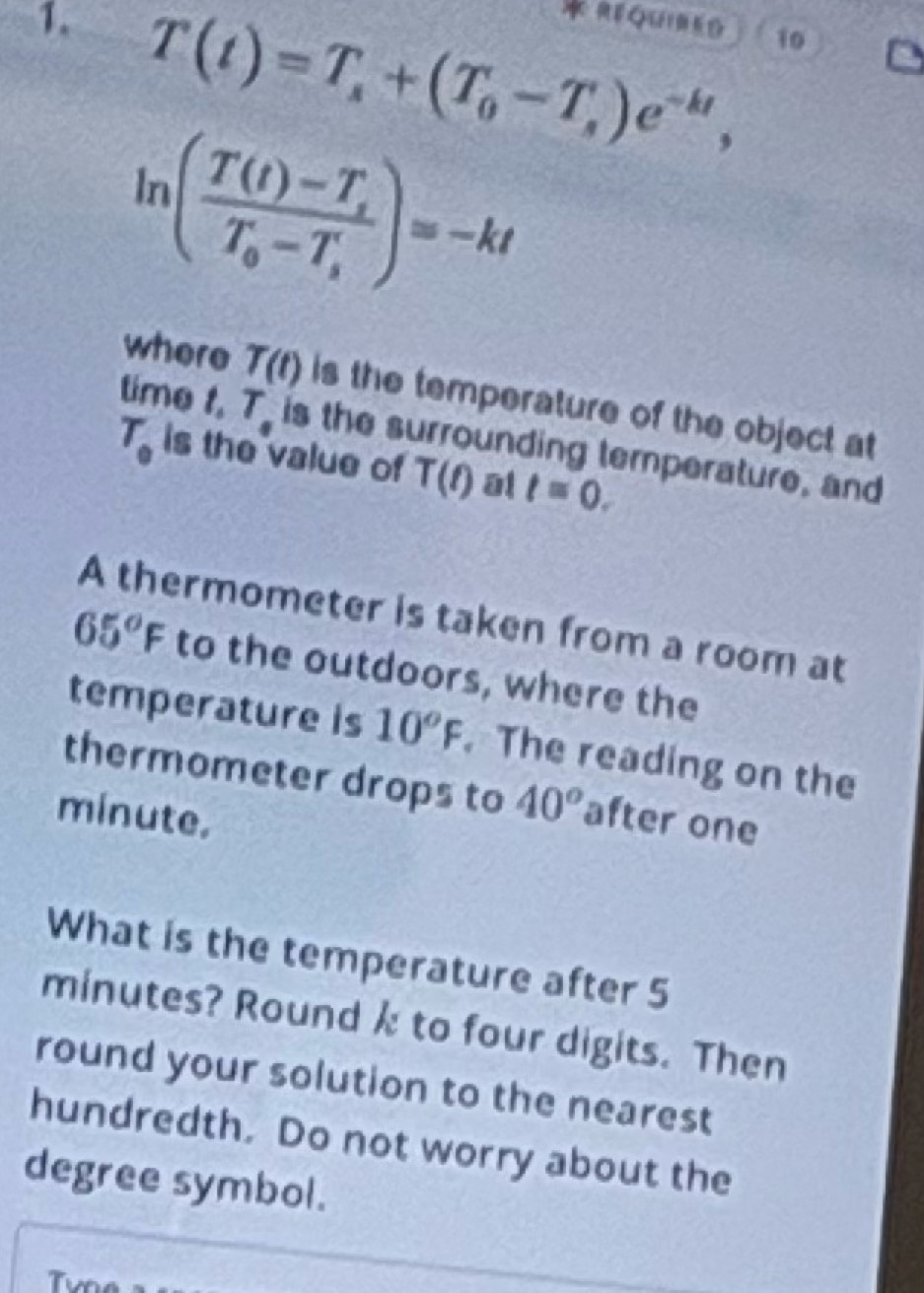 REQUIMEG 10 
1. T(t)=T_s+(T_0-T_s)e^(-kt),
ln (frac T(t)-T_sT_0-T_s)=-kt
where T(t) is the temperature of the object at 
time.T_. is the surrounding temperature, and
T_0 is the value of T(t) al t=0. 
A thermometer is taken from a room at
65°F to the outdoors, where the 
temperature is 10^oF. The reading on the 
thermometer drops to 40^o
minute. after one 
What is the temperature after 5
minutes? Round k to four digits. Then 
round your solution to the nearest 
hundredth. Do not worry about the
degree symbol. 
Tvn