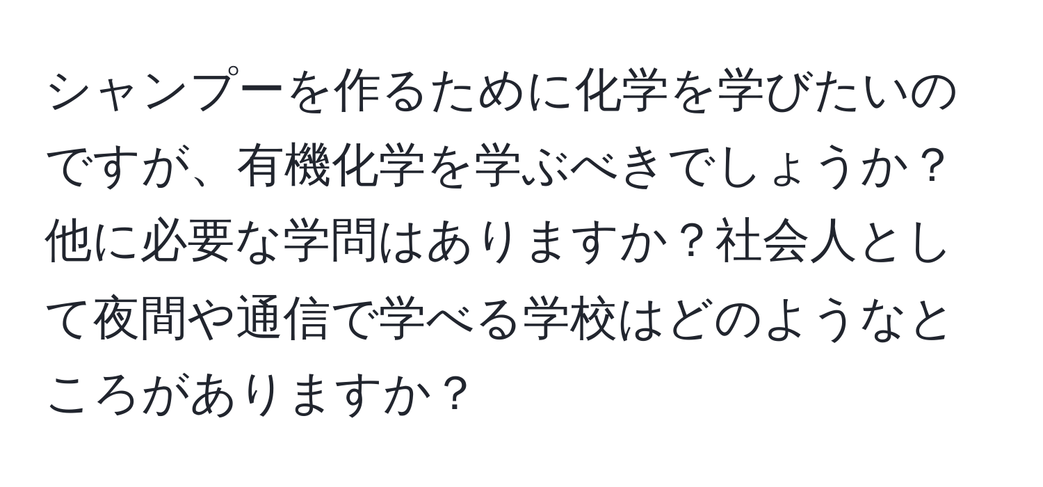 シャンプーを作るために化学を学びたいのですが、有機化学を学ぶべきでしょうか？他に必要な学問はありますか？社会人として夜間や通信で学べる学校はどのようなところがありますか？