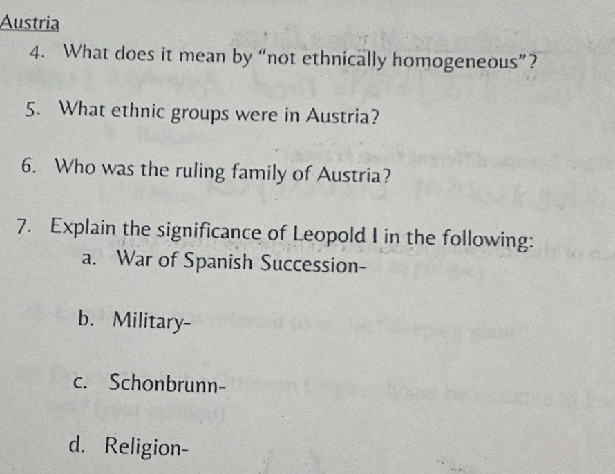 Austria
4. What does it mean by “not ethnically homogeneous”?
5. What ethnic groups were in Austria?
6. Who was the ruling family of Austria?
7. Explain the significance of Leopold I in the following:
a. War of Spanish Succession-
b. Military-
c. Schonbrunn-
d. Religion-