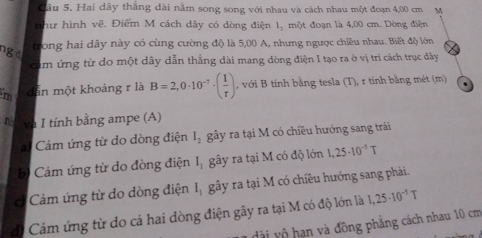 Hai dây thắng dài nằm song song với nhau và cách nhau một đoạn 4,00 cm M
như hình vẽ. Điểm M cách dây có dòng điện I_2 một đoạn là 4,00 cm. Dòng điện
trong hai dây này có cùng cường độ là 5,00 A, nhưng ngược chiều nhau. Biết độ lớn
ng d
cảm ứng từ do một dây dẫn thẳng dài mang dòng điện I tạo ra ở vị trí cách trục dây
m dẫn một khoảng r là B=2,0· 10^(-7)· ( I/r ) , với B tính bằng tesla (T), r tính bằng mét (m)
n và I tính bằng ampe (A)
ai Cảm ứng từ do dòng điện I_2 gây ra tại M có chiều hướng sang trái
bị Cảm ứng từ do đòng điện I_1 gây ra tại M có độ lớn 1,25· 10^(-5)T
Cảm ứng từ do dòng điện I_1 gây ra tại M có chiều hướng sang phải.
di Cảm ứng từ do cả hai dòng điện gây ra tại M có độ lớn là 1,25· 10^(-5)T
dài vô hạn và đồng phẳng cách nhau 10 cm