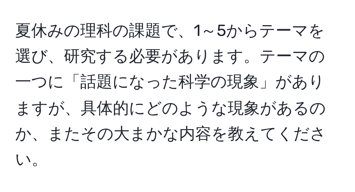 夏休みの理科の課題で、1～5からテーマを選び、研究する必要があります。テーマの一つに「話題になった科学の現象」がありますが、具体的にどのような現象があるのか、またその大まかな内容を教えてください。