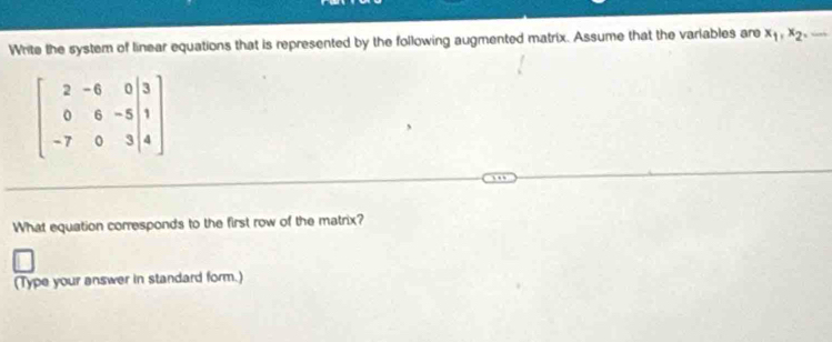 Write the system of linear equations that is represented by the following augmented matrix. Assume that the variables are x_1, x_2,...
beginbmatrix 2&-6&0|3 0&6&-5|1 -7&0&3|4endbmatrix
What equation corresponds to the first row of the matrix? 
(Type your answer in standard form.)