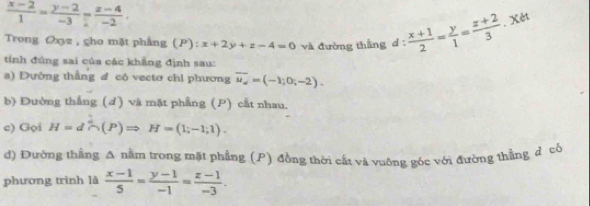  (x-2)/1 = (y-2)/-3 = (z-4)/-2 . 
. Xét 
Trong Oxz , cho mặt phẳng (P): x+2y+z-4=0
tính đúng sai của các khẳng định sau: và đường thẳng đ d: (x+1)/2 = y/1 = (z+2)/3 
a) Đường thẳng đ có vectơ chỉ phương overline u_i=(-1;0;-2). 
b) Đường thẳng (d) và mặt phẳng (P) cất nhau. 
c) Gọi H=d^4∩ (P)Rightarrow H=(1;-1;1). 
d) Đường thẳng A nằm trong mặt phẳng (P) đồng thời cất và vuông góc với đường thẳng d có 
phương trình là  (x-1)/5 = (y-1)/-1 = (z-1)/-3 .