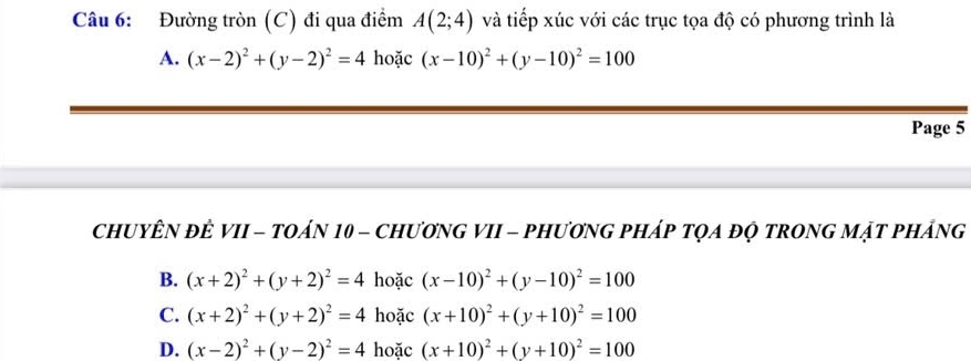 Đường tròn (C) đi qua điểm A(2;4) và tiếp xúc với các trục tọa độ có phương trình là
A. (x-2)^2+(y-2)^2=4 hoặc (x-10)^2+(y-10)^2=100
Page 5
CHUYÊN ĐÊ VII - TOáN 10 - ChươNG VII - PHươnG pHáp tQA độ tRONG Mật pHÁng
B. (x+2)^2+(y+2)^2=4 hoặc (x-10)^2+(y-10)^2=100
C. (x+2)^2+(y+2)^2=4 hoặc (x+10)^2+(y+10)^2=100
D. (x-2)^2+(y-2)^2=4 hoặc (x+10)^2+(y+10)^2=100