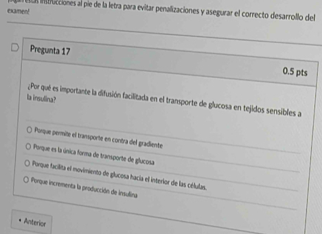 ests instricciones al pie de la letra para evitar penalizaciones y asegurar el correcto desarrollo del
examen!
Pregunta 17 0.5 pts
la insulina?
¿Por qué es importante la difusión facilitada en el transporte de glucosa en tejidos sensibles a
Porque permite el transporte en contra del gradiente
Porque es la única forma de transporte de glucosa
Porque facilita el movimiento de glucosa hacía el interior de las células.
Porque incrementa la producción de insulina
Anterior