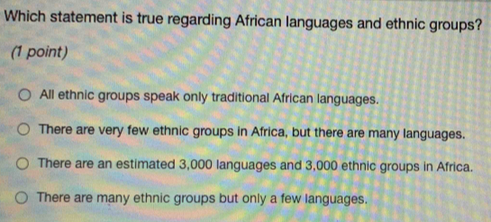 Which statement is true regarding African languages and ethnic groups?
(1 point)
All ethnic groups speak only traditional African languages.
There are very few ethnic groups in Africa, but there are many languages.
There are an estimated 3,000 languages and 3,000 ethnic groups in Africa.
There are many ethnic groups but only a few languages.