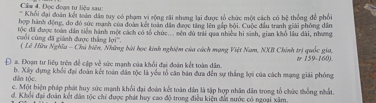 Đọc đoạn tư liệu sau:
* Khối đại đoàn kết toàn dân tuy có phạm vi rộng rãi nhưng lại được tổ chức một cách có hệ thống để phối
hợp hành động, do đó sức mạnh của đoàn kết toàn dân được tăng lên gấp bội. Cuộc đấu tranh giải phóng dân
độc đã được toàn dân tiến hành một cách có tổ chức... nên dù trải qua nhiều hi sinh, gian khổ lâu dài, nhưng
cuối cùng đã giành được thắng lợi”.
( Lê Hữu Nghĩa - Chủ biên, Những bài học kinh nghiệm của cách mạng Việt Nam, NXB Chính trị quốc gia,
tr 159- 160).
a. Đoạn tư liêu trên đề cập về sức mạnh của khối đại đoàn kết toàn dân.
b. Xây dựng khối đại đoàn kết toàn dân tộc là yếu tố căn bản đưa đến sự thắng lợi của cách mạng giải phóng
dân tộc.
c. Một biện pháp phát huy sức mạnh khối đại đoàn kết toàn dân là tập hợp nhân dân trong tổ chức thống nhất.
d. Khối đại đoàn kết dân tộc chỉ được phát huy cao độ trong điều kiện đất nước có ngoại xâm.