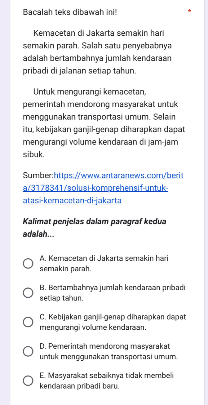 Bacalah teks dibawah ini!
*
Kemacetan di Jakarta semakin hari
semakin parah. Salah satu penyebabnya
adalah bertambahnya jumlah kendaraan
pribadi di jalanan setiap tahun.
Untuk mengurangi kemacetan,
pemerintah mendorong masyarakat untuk
menggunakan transportasi umum. Selain
itu, kebijakan ganjil-genap diharapkan dapat
mengurangi volume kendaraan di jam-jam
sibuk.
Sumber:https://www.antaranews.com/berit
a/3178341/solusi-komprehensif-untuk-
atasi-kemacetan-di-jakarta
Kalimat penjelas dalam paragraf kedua
adalah...
A. Kemacetan di Jakarta semakin hari
semakin parah.
B. Bertambahnya jumlah kendaraan pribadi
setiap tahun.
C. Kebijakan ganjil-genap diharapkan dapat
mengurangi volume kendaraan.
D. Pemerintah mendorong masyarakat
untuk menggunakan transportasi umum.
E. Masyarakat sebaiknya tidak membeli
kendaraan pribadi baru.