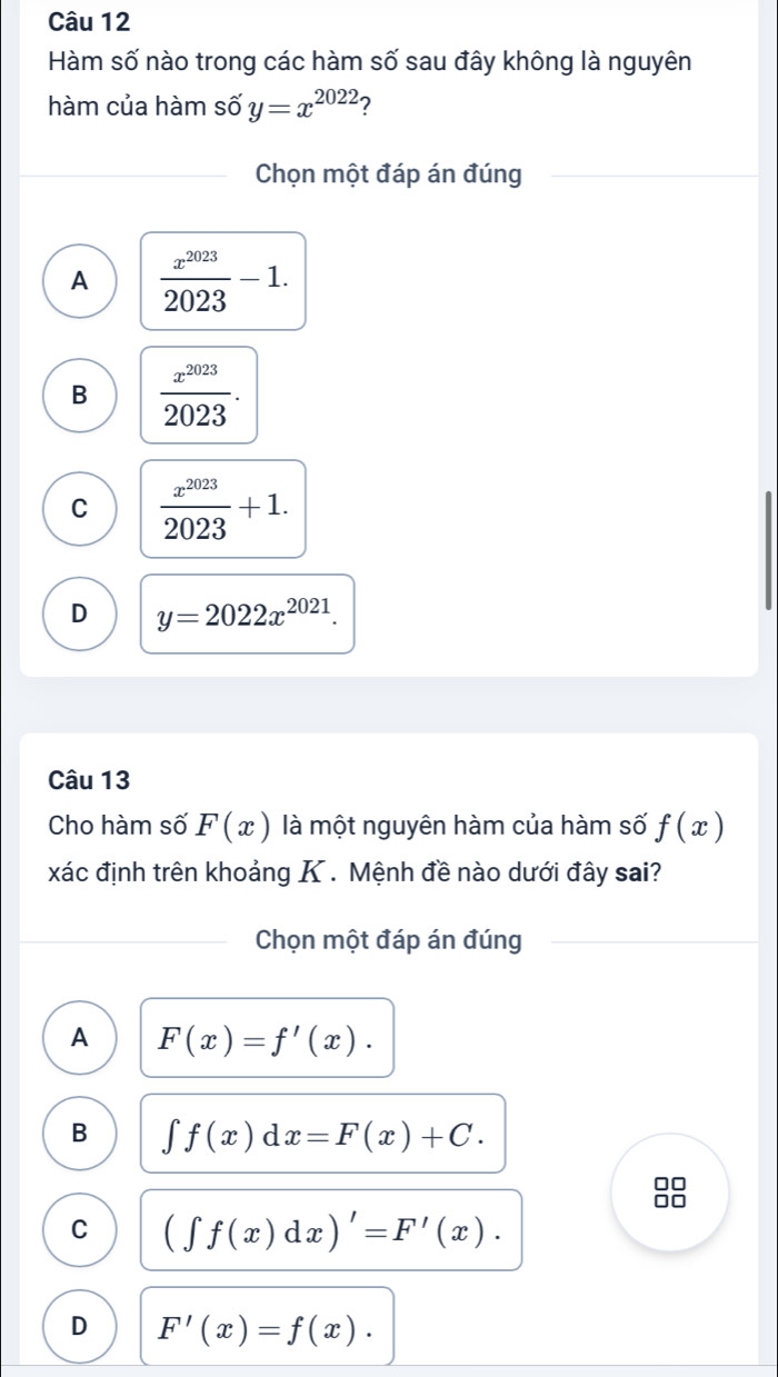 Hàm số nào trong các hàm số sau đây không là nguyên
hàm của hàm số y=x^(2022) ?
Chọn một đáp án đúng
A  x^(2023)/2023 -1.
B  x^(2023)/2023 .
C  x^(2023)/2023 +1.
D y=2022x^(2021). 
Câu 13
Cho hàm số F(x) là một nguyên hàm của hàm số f(x)
xác định trên khoảng K . Mệnh đề nào dưới đây sai?
Chọn một đáp án đúng
A F(x)=f'(x).
B ∈t f(x)dx=F(x)+C.
C (∈t f(x)dx)'=F'(x).
D F'(x)=f(x).