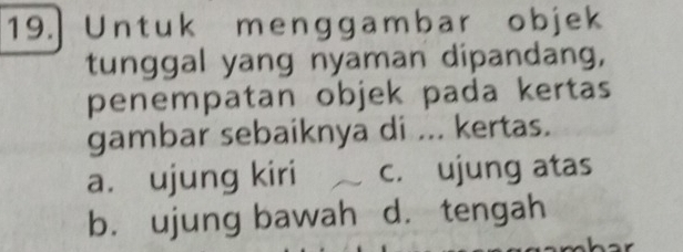 Untuk menggambar objek
tunggal yang nyaman dipandang,
penempatan objek pada kertas
gambar sebaiknya di ... kertas.
a. ujung kiri c. ujung atas
b. ujung bawah d. tengah