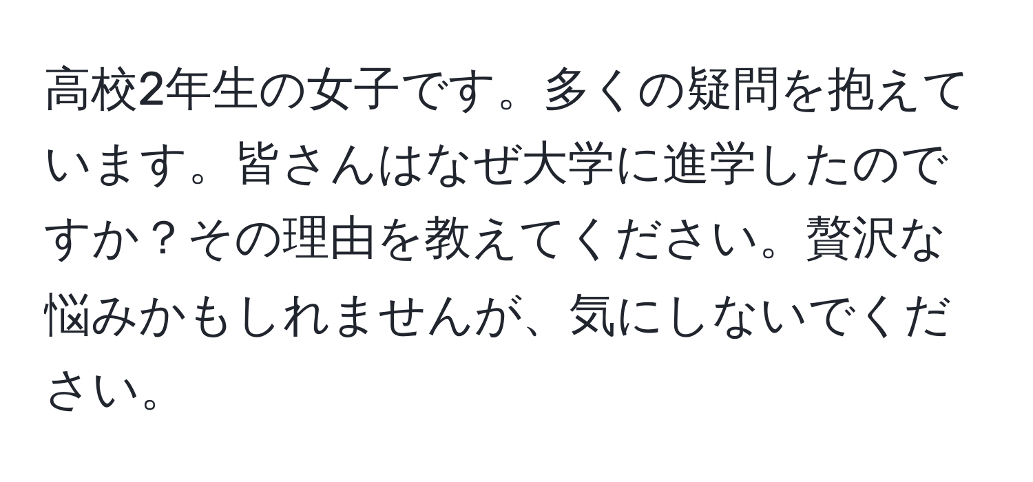 高校2年生の女子です。多くの疑問を抱えています。皆さんはなぜ大学に進学したのですか？その理由を教えてください。贅沢な悩みかもしれませんが、気にしないでください。