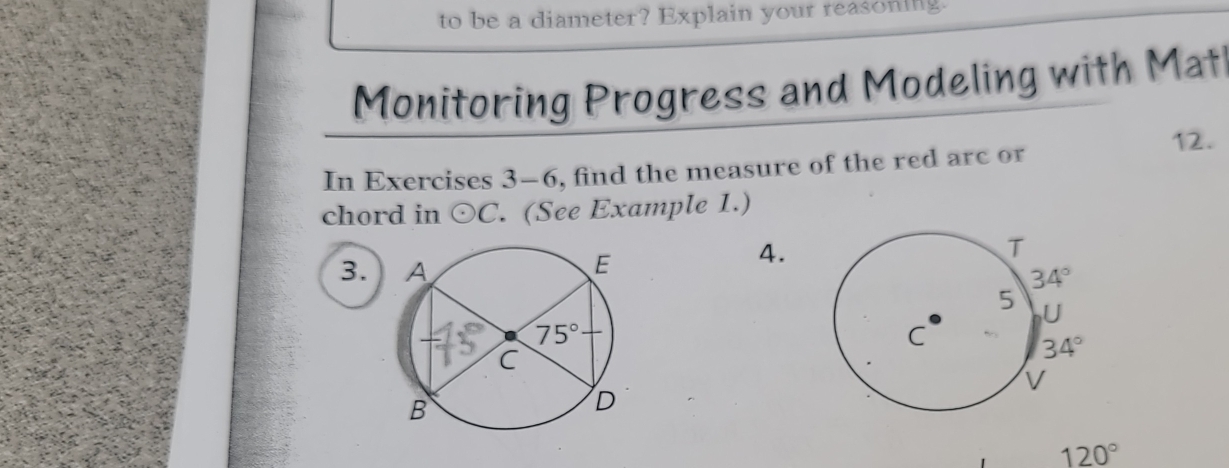 to be a diameter? Explain your reasoning.
Monitoring Progress and Modeling with Mat
12.
In Exercises 3-6 , find the measure of the red arc or
chord in odot C. (See Example 1.)
3. 
4.
120°