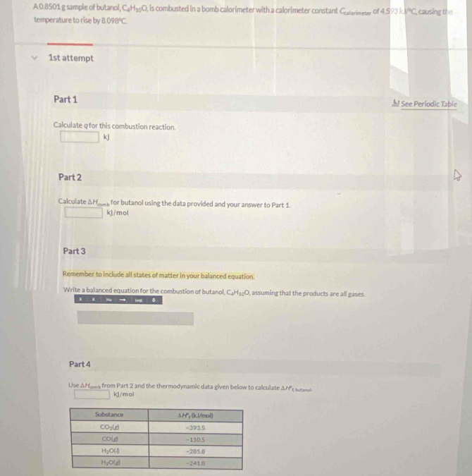 A0.8501 g sample of butano! C_4H_10O , is combusted in a bomb calorimeter with a calorimeter constant C_calarimeter of 4.593kJ°C causing the
temperature to rise by 8.098°C
1st attempt
Part 1 See Periodic Table
Calculate qfor this combustion reaction.
kJ
Part 2
Calculate ΔH___ for butanol using the data provided and your answer to Part 1.
□  kJ/mol
Part 3
Remember to include all states of matter in your balanced equation.
Write a balanced equation for the combustion of butanol, C_4H_10O , assuming that the products are all gases.
x x
Part 4
Use ΔH___ from Part 2 and the thermodynamic data given below to calculate △ HP_1 butanal
kJ/mol