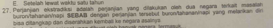 E. Setelah lewat waktu satu tahun
27. Perjanjian ekstradiksi adalah perjanjian yang dilakukan oleh dua negara terkait masalah
buron/tahanan/napi SEBAB dengan perjanjian tersebut buron/tahanan/napi yang melarikan diri
bisa ditangkap dan diserahkan kembali ke negara asalnya hanvak negara termasuk..