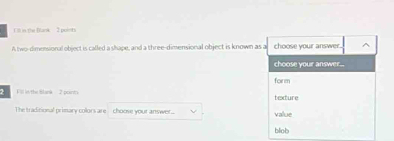 Fill in the Blank 2 points
A two-dimensional object is called a shape, and a three-dimensional object is known as a choose your answer.
choose your answer...
form
2 Fill in the Blank 2 points texture
The traditional primary colors are choose your answer... value
blob