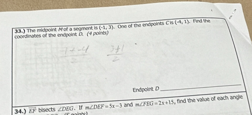 33.) The midpoint Mof a segment is overline (-1,3) 、 One of the endpoints C is (-4,1). Find the 
coordinates of the endpoint D. (4 points) 
Endpoint D
_ 
34.) overline EF bisects ∠ DEG 、If m∠ DEF=5x-3 and m∠ FEG=2x+15 , find the value of each angle