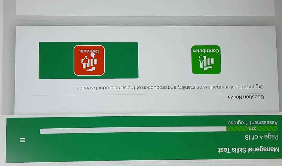 Managerial Skills Test
Page 4 of 18
≡
22%
Assessment Progress
Question No: 23
Organizational emphasis is on stability and production of the same product/service.
Contributes Detracts
