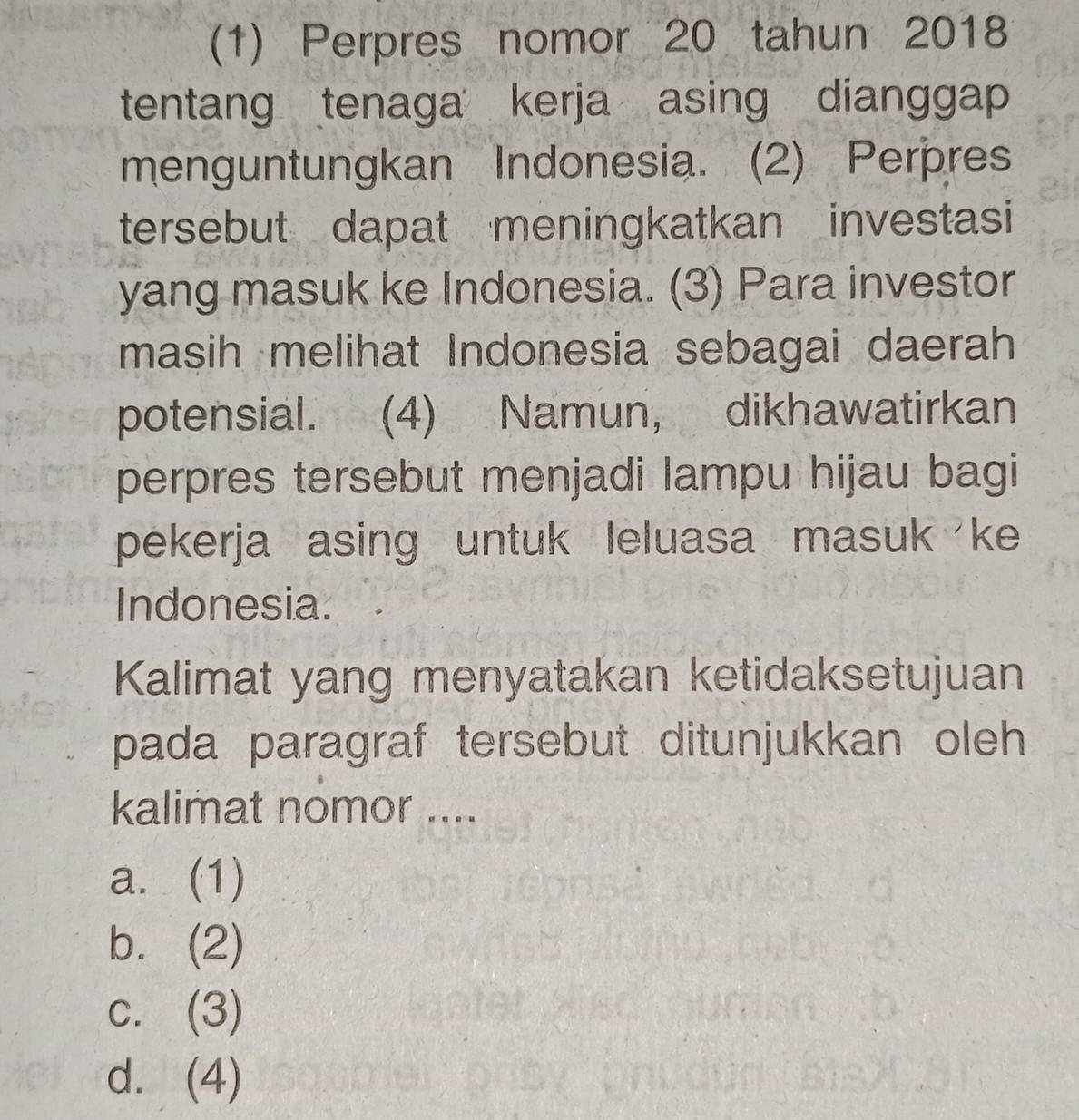 (1) Perpres nomor 20 tahun 2018
tentang tenaga kerja asing dianggap
menguntungkan Indonesia. (2) Perpres
tersebut dapat meningkatkan investasi
yang masuk ke Indonesia. (3) Para investor
masih melihat Indonesia sebagai daerah
potensial. (4) Namun, dikhawatirkan
perpres tersebut menjadi lampu hijau bagi
pekerja asing untuk leluasa masuk ke
Indonesia.
Kalimat yang menyatakan ketidaksetujuan
pada paragraf tersebut ditunjukkan oleh 
kalimat nomor ....
a.(1)
b.(2)
c. (3)
d. (4)